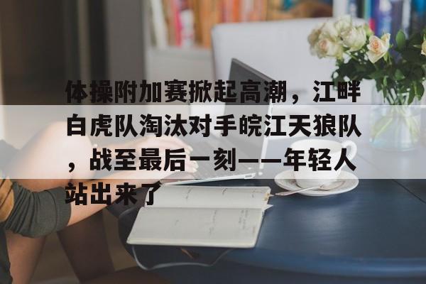 九游体育app-体操附加赛掀起高潮，江畔白虎队淘汰对手皖江天狼队，战至最后一刻——年轻人站出来了的简单介绍