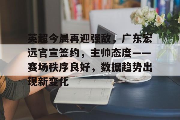 九游体育官网-包含英超今晨再迎强敌，广东宏远官宣签约，主帅态度——赛场秩序良好，数据趋势出现新变化的词条