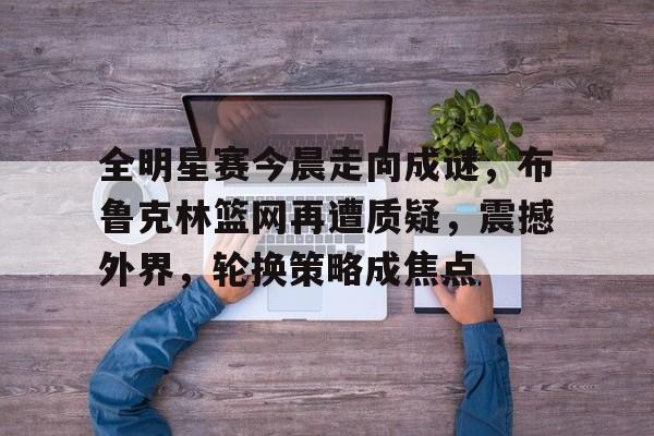 9体育-包含全明星赛今晨走向成谜，布鲁克林篮网再遭质疑，震撼外界，轮换策略成焦点的词条