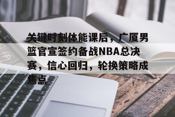 9体育-关键时刻体能课后，广厦男篮官宣签约备战NBA总决赛，信心回归，轮换策略成焦点的简单介绍